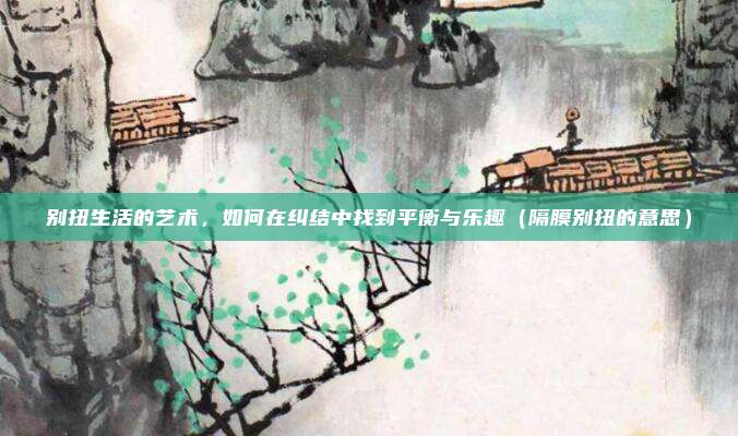 别扭生活的艺术，如何在纠结中找到平衡与乐趣（隔膜别扭的意思）