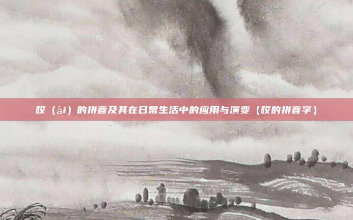 哎（āi）的拼音及其在日常生活中的应用与演变（哎的拼音字）