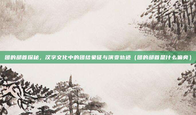 团的部首探秘，汉字文化中的团结象征与演变轨迹（团的部首是什么偏旁）