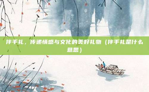 伴手礼，传递情感与文化的美好礼物（伴手礼是什么意思）