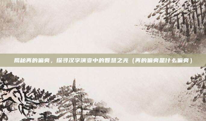 揭秘再的偏旁，探寻汉字演变中的智慧之光（再的偏旁是什么偏旁）