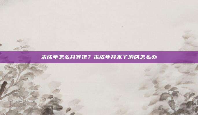 未成年怎么开宾馆？未成年开不了酒店怎么办
