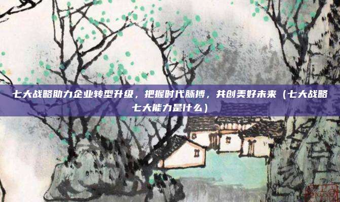 七大战略助力企业转型升级，把握时代脉搏，共创美好未来（七大战略七大能力是什么）