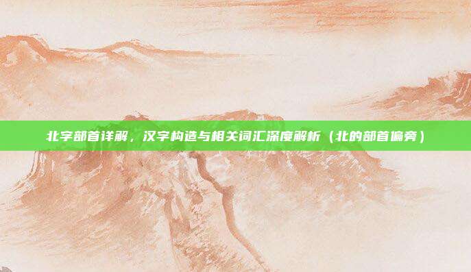 北字部首详解，汉字构造与相关词汇深度解析（北的部首偏旁）