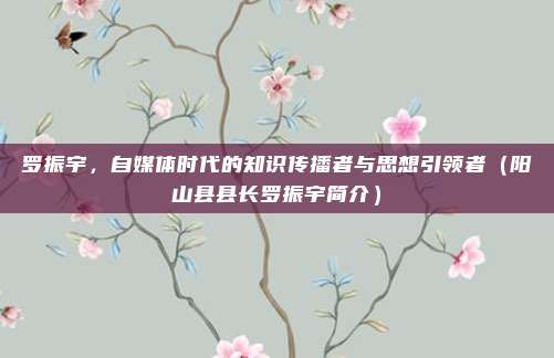 罗振宇，自媒体时代的知识传播者与思想引领者（阳山县县长罗振宇简介）