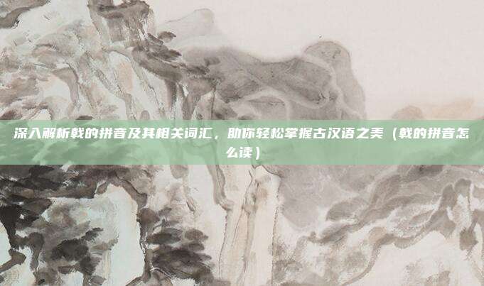 深入解析戟的拼音及其相关词汇，助你轻松掌握古汉语之美（戟的拼音怎么读）