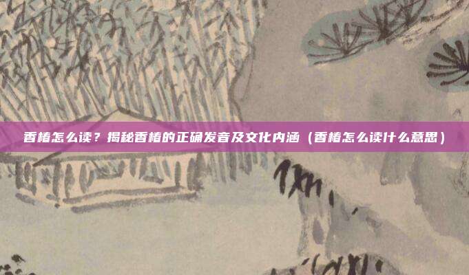 香椿怎么读？揭秘香椿的正确发音及文化内涵（香椿怎么读什么意思）