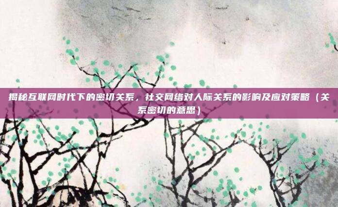 揭秘互联网时代下的密切关系，社交网络对人际关系的影响及应对策略（关系密切的意思）