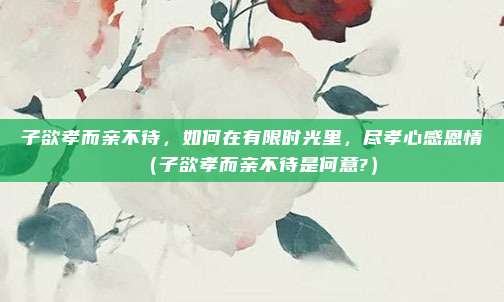 子欲孝而亲不待，如何在有限时光里，尽孝心感恩情（子欲孝而亲不待是何意?）