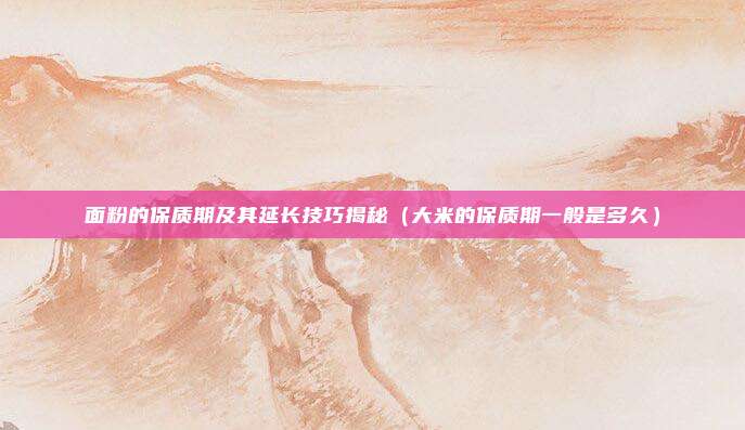 面粉的保质期及其延长技巧揭秘（大米的保质期一般是多久）