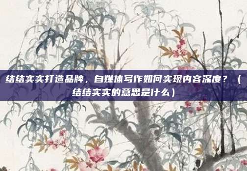 结结实实打造品牌，自媒体写作如何实现内容深度？（结结实实的意思是什么）
