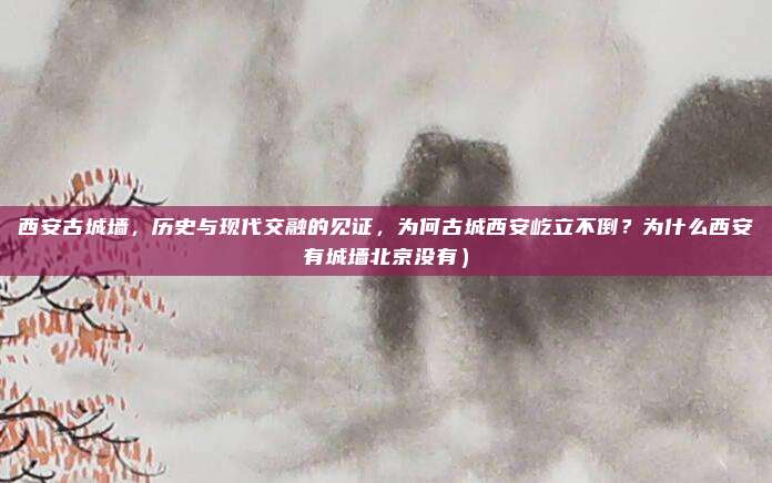 西安古城墙,历史与现代交融的见证,为何古城西安屹立不倒?为什么西安有城墙北京没有)