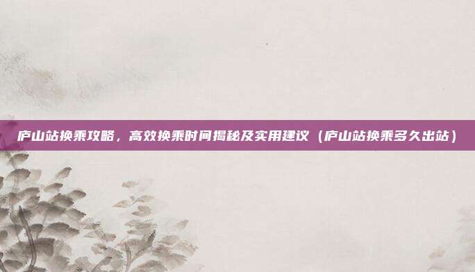 庐山站换乘攻略,高效换乘时间揭秘及实用建议(庐山站换乘多久出站)