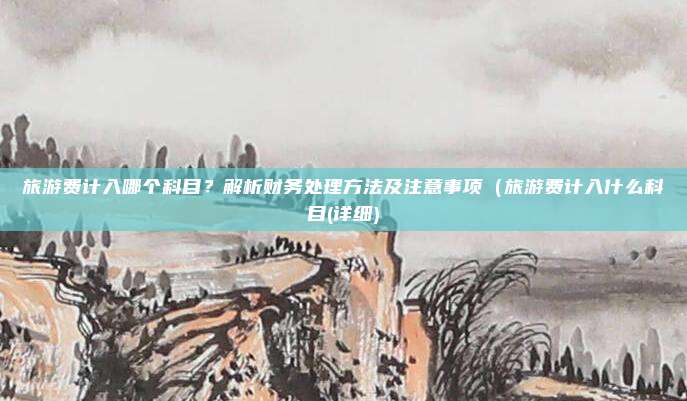 旅游费计入哪个科目?解析财务处理方法及注意事项(旅游费计入什么科目(详细)