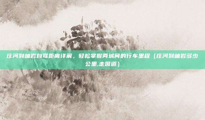庄河到岫岩自驾距离详解,轻松掌握两城间的行车里程(庄河到岫岩多少公里,走国道)