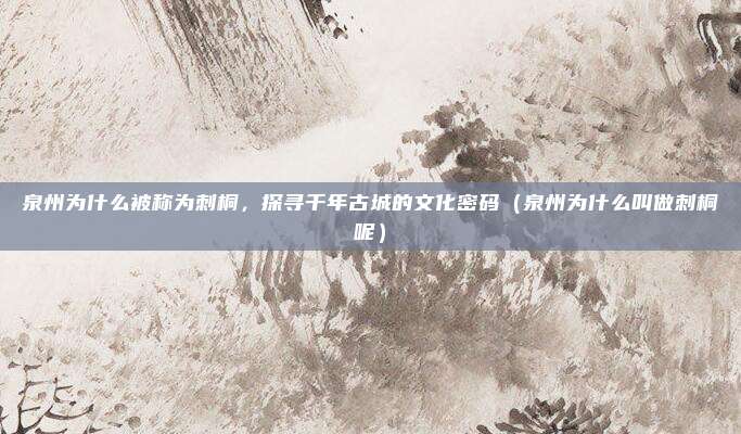泉州为什么被称为刺桐,探寻千年古城的文化密码(泉州为什么叫做刺桐呢)