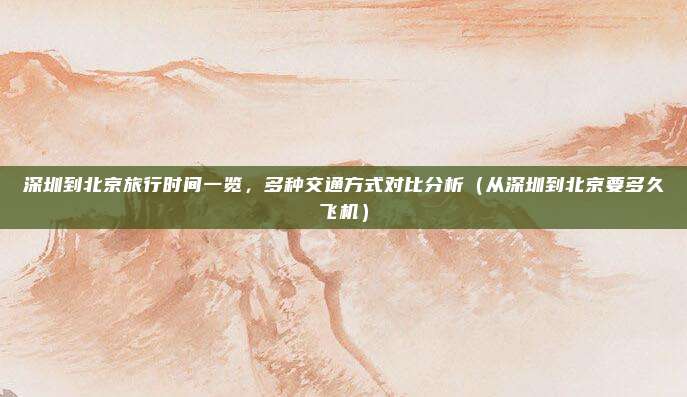 深圳到北京旅行时间一览,多种交通方式对比分析(从深圳到北京要多久飞机)