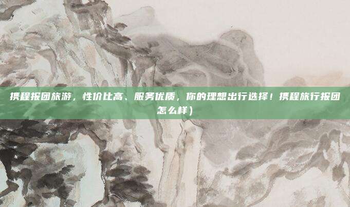 携程报团旅游,性价比高、服务优质,你的理想出行选择!携程旅行报团怎么样)