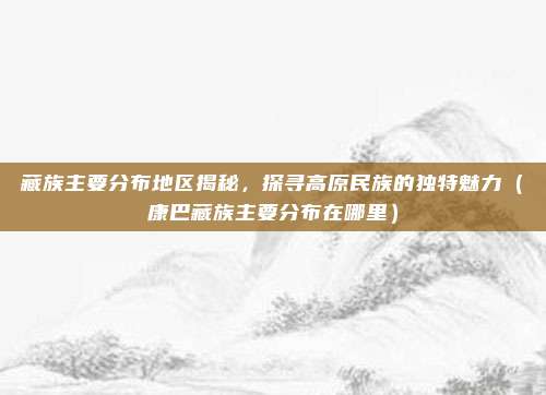 藏族主要分布地区揭秘,探寻高原民族的独特魅力(康巴藏族主要分布在哪里)
