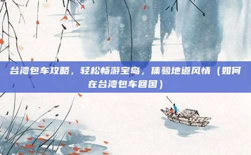 台湾包车攻略，轻松畅游宝岛，体验地道风情（如何在台湾包车回国）