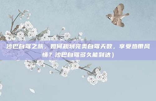 沙巴自驾之旅，如何规划完美自驾天数，享受热带风情？沙巴自驾多久能到达）