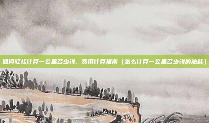 如何轻松计算一公里多少钱,费用计算指南(怎么计算一公里多少钱的油耗)