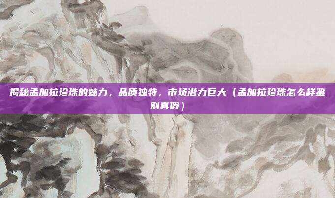 揭秘孟加拉珍珠的魅力,品质独特,市场潜力巨大(孟加拉珍珠怎么样鉴别真假)