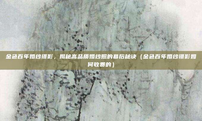 金色百年婚纱摄影,揭秘高品质婚纱照的幕后秘诀(金色百年婚纱摄影如何收费的)