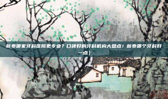 新泰哪家牙科医院更专业?口碑好的牙科机构大盘点!新泰哪个牙科好一点)
