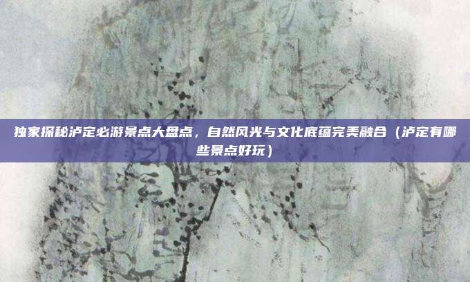 独家探秘泸定必游景点大盘点,自然风光与文化底蕴完美融合(泸定有哪些景点好玩)