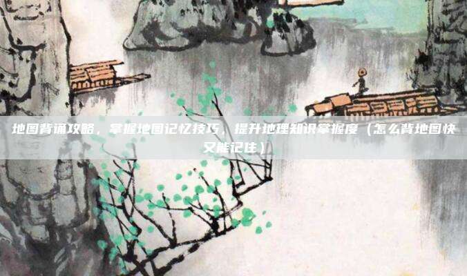 地图背诵攻略，掌握地图记忆技巧，提升地理知识掌握度（怎么背地图快又能记住）