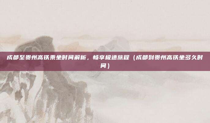 成都至贵州高铁乘坐时间解析，畅享极速旅程（成都到贵州高铁坐多久时间）