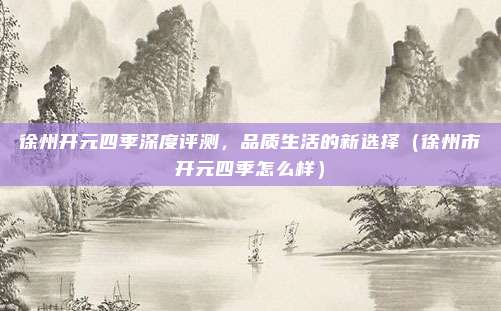 徐州开元四季深度评测,品质生活的新选择(徐州市开元四季怎么样)