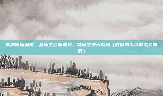 成都四海逸家,品质生活新选择,宜居之地大揭秘(成都四海逸家怎么样啊)