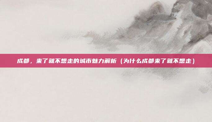 成都,来了就不想走的城市魅力解析(为什么成都来了就不想走)