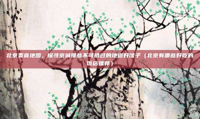 北京美食地图,探寻京城那些不可错过的地道好馆子(北京有哪些好吃的饭店推荐)