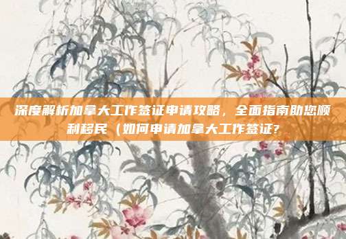 深度解析加拿大工作签证申请攻略,全面指南助您顺利移民(如何申请加拿大工作签证?