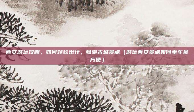 西安游玩攻略,如何轻松出行,畅游古城景点(游玩西安景点如何坐车最方便)