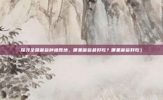 探寻全国葡萄种植胜地,哪里葡萄最好吃?哪里葡萄好吃)