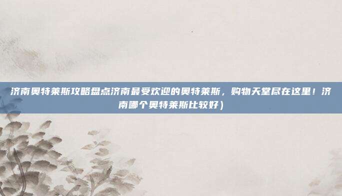 济南奥特莱斯攻略盘点济南最受欢迎的奥特莱斯,购物天堂尽在这里!济南哪个奥特莱斯比较好)