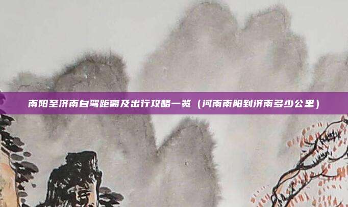 南阳至济南自驾距离及出行攻略一览(河南南阳到济南多少公里)