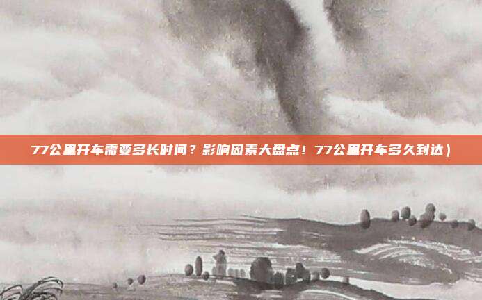 77公里开车需要多长时间?影响因素大盘点!77公里开车多久到达)