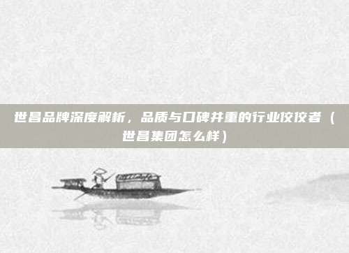世昌品牌深度解析,品质与口碑并重的行业佼佼者(世昌集团怎么样)