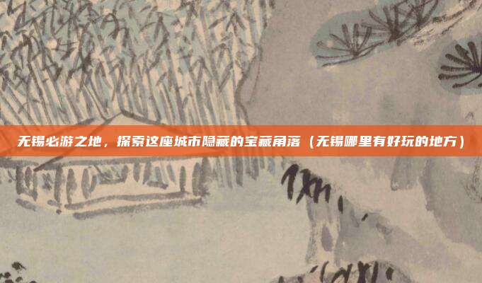 无锡必游之地，探索这座城市隐藏的宝藏角落（无锡哪里有好玩的地方）