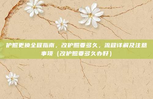 护照更换全程指南，改护照要多久，流程详解及注意事项（改护照要多久办好）