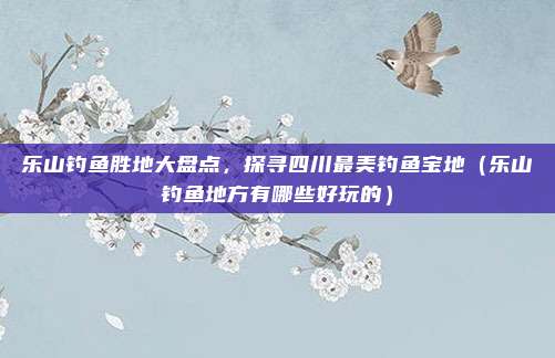 乐山钓鱼胜地大盘点,探寻四川最美钓鱼宝地(乐山钓鱼地方有哪些好玩的)