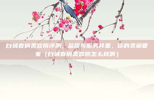 白城春俏美容院评测,品质与服务并重,你的美丽管家(白城春俏美容院怎么样啊)