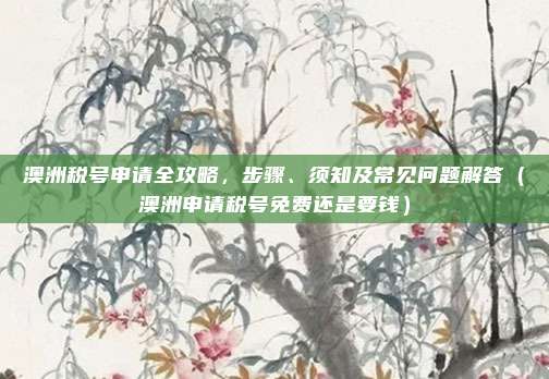 澳洲税号申请全攻略,步骤、须知及常见问题解答(澳洲申请税号免费还是要钱)
