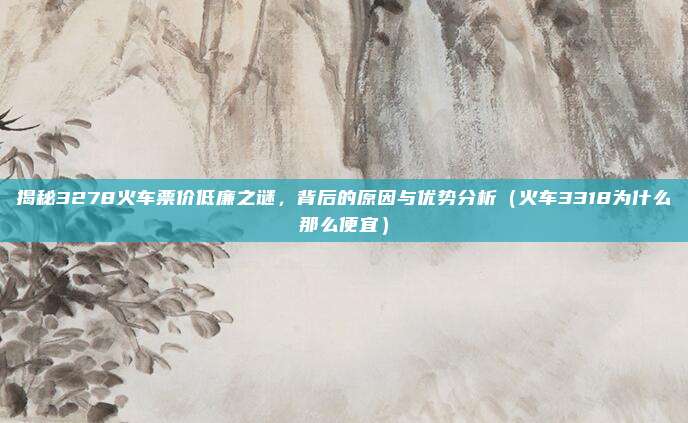揭秘3278火车票价低廉之谜,背后的原因与优势分析(火车3318为什么那么便宜)