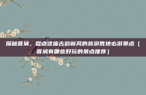 探秘晋城,盘点这座古韵新风的旅游胜地必游景点(晋城有哪些好玩的景点推荐)
